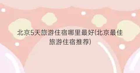 北京5天旅游住宿哪里最好(北京最佳旅游住宿推荐)