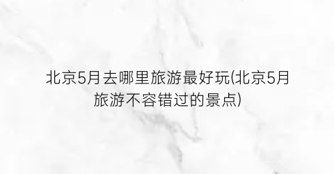 北京5月去哪里旅游最好玩(北京5月旅游不容错过的景点)