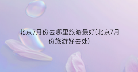 北京7月份去哪里旅游最好(北京7月份旅游好去处)