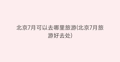 北京7月可以去哪里旅游(北京7月旅游好去处)