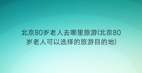 北京80岁老人去哪里旅游(北京80岁老人可以选择的旅游目的地)