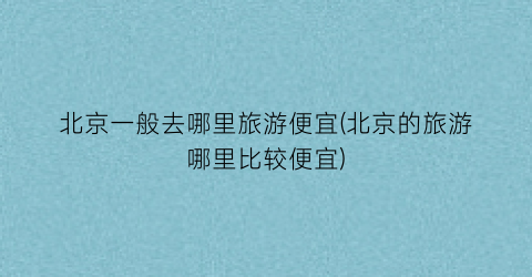 北京一般去哪里旅游便宜(北京的旅游哪里比较便宜)