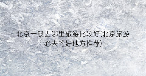 北京一般去哪里旅游比较好(北京旅游必去的好地方推荐)