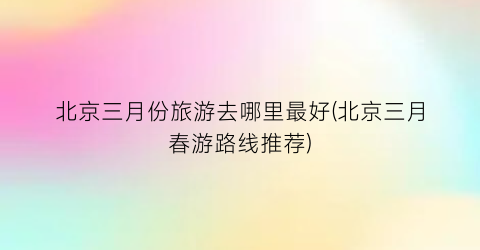 北京三月份旅游去哪里最好(北京三月春游路线推荐)