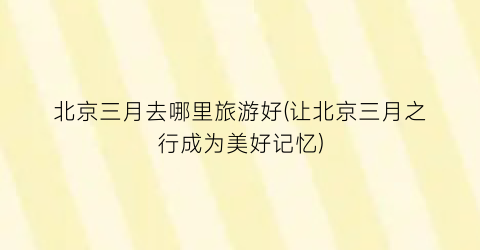 北京三月去哪里旅游好(让北京三月之行成为美好记忆)