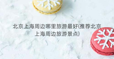北京上海周边哪里旅游最好(推荐北京上海周边旅游景点)