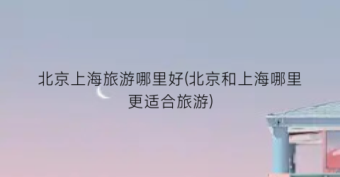 北京上海旅游哪里好(北京和上海哪里更适合旅游)
