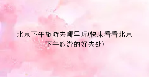 北京下午旅游去哪里玩(快来看看北京下午旅游的好去处)
