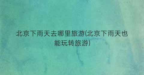 北京下雨天去哪里旅游(北京下雨天也能玩转旅游)