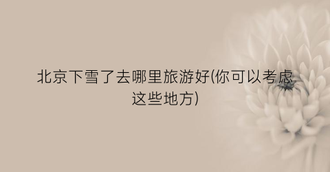 北京下雪了去哪里旅游好(你可以考虑这些地方)