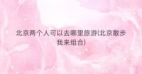 北京两个人可以去哪里旅游(北京散步我来组合)