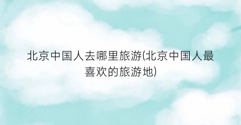 北京中国人去哪里旅游(北京中国人最喜欢的旅游地)