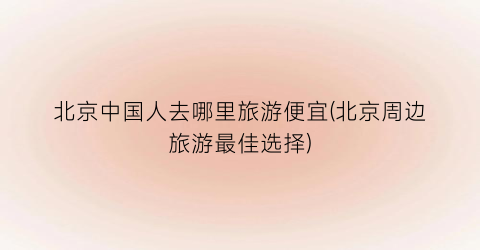 北京中国人去哪里旅游便宜(北京周边旅游最佳选择)