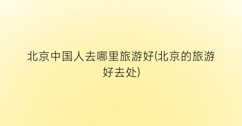 北京中国人去哪里旅游好(北京的旅游好去处)