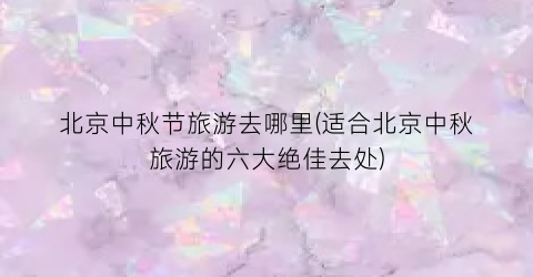 北京中秋节旅游去哪里(适合北京中秋旅游的六大绝佳去处)