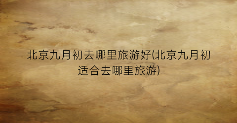 北京九月初去哪里旅游好(北京九月初适合去哪里旅游)