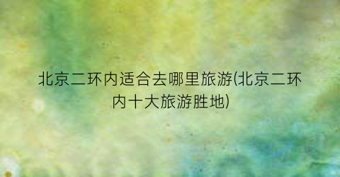北京二环内适合去哪里旅游(北京二环内十大旅游胜地)