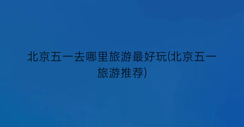 北京五一去哪里旅游最好玩(北京五一旅游推荐)