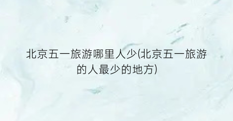 北京五一旅游哪里人少(北京五一旅游的人最少的地方)
