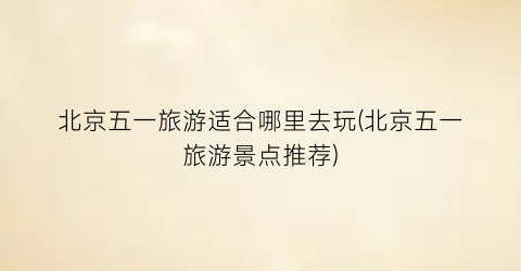 北京五一旅游适合哪里去玩(北京五一旅游景点推荐)
