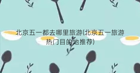 北京五一都去哪里旅游(北京五一旅游热门目的地推荐)