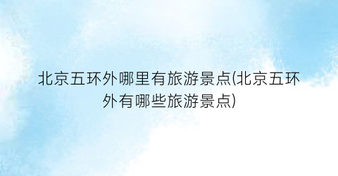 北京五环外哪里有旅游景点(北京五环外有哪些旅游景点)