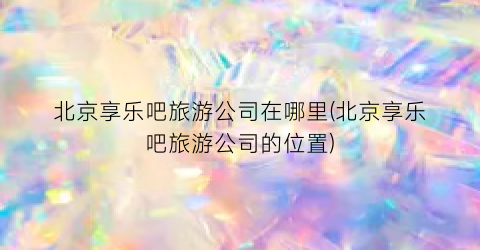 北京享乐吧旅游公司在哪里(北京享乐吧旅游公司的位置)