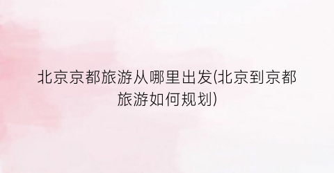北京京都旅游从哪里出发(北京到京都旅游如何规划)
