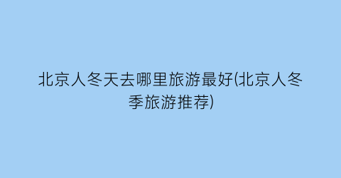 北京人冬天去哪里旅游最好(北京人冬季旅游推荐)