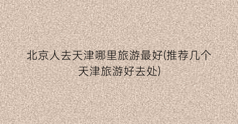 北京人去天津哪里旅游最好(推荐几个天津旅游好去处)