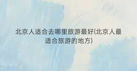 北京人适合去哪里旅游最好(北京人最适合旅游的地方)