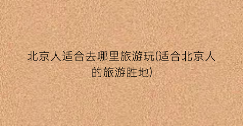 北京人适合去哪里旅游玩(适合北京人的旅游胜地)