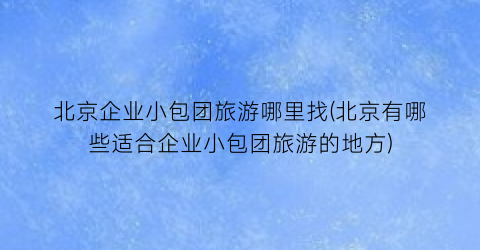 北京企业小包团旅游哪里找(北京有哪些适合企业小包团旅游的地方)