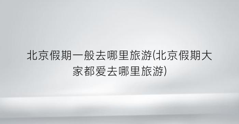 北京假期一般去哪里旅游(北京假期大家都爱去哪里旅游)