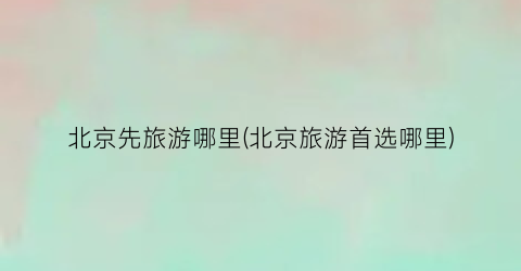 北京先旅游哪里(北京旅游首选哪里)