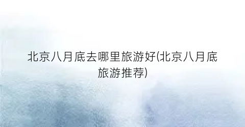 北京八月底去哪里旅游好(北京八月底旅游推荐)
