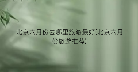北京六月份去哪里旅游最好(北京六月份旅游推荐)