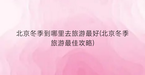 北京冬季到哪里去旅游最好(北京冬季旅游最佳攻略)