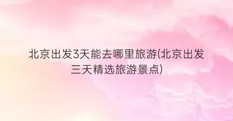 北京出发3天能去哪里旅游(北京出发三天精选旅游景点)