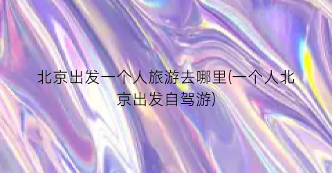 北京出发一个人旅游去哪里(一个人北京出发自驾游)