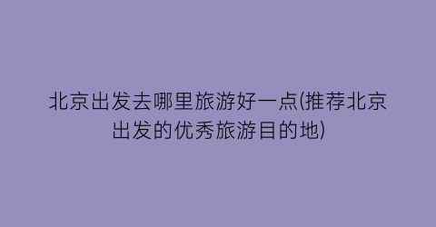 北京出发去哪里旅游好一点(推荐北京出发的优秀旅游目的地)