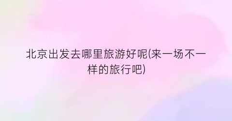 北京出发去哪里旅游好呢(来一场不一样的旅行吧)