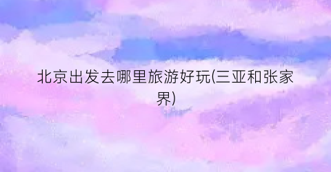 北京出发去哪里旅游好玩(三亚和张家界)