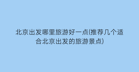 北京出发哪里旅游好一点(推荐几个适合北京出发的旅游景点)