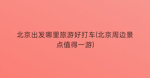 北京出发哪里旅游好打车(北京周边景点值得一游)