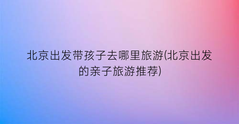北京出发带孩子去哪里旅游(北京出发的亲子旅游推荐)
