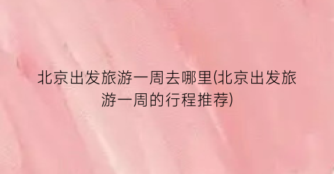 北京出发旅游一周去哪里(北京出发旅游一周的行程推荐)