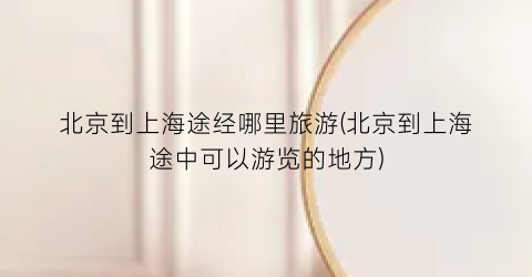 北京到上海途经哪里旅游(北京到上海途中可以游览的地方)