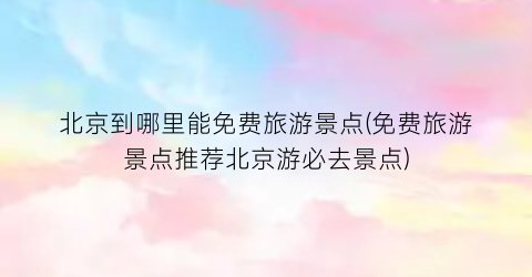 北京到哪里能免费旅游景点(免费旅游景点推荐北京游必去景点)