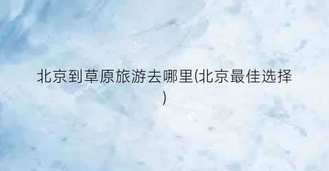 北京到草原旅游去哪里(北京最佳选择)